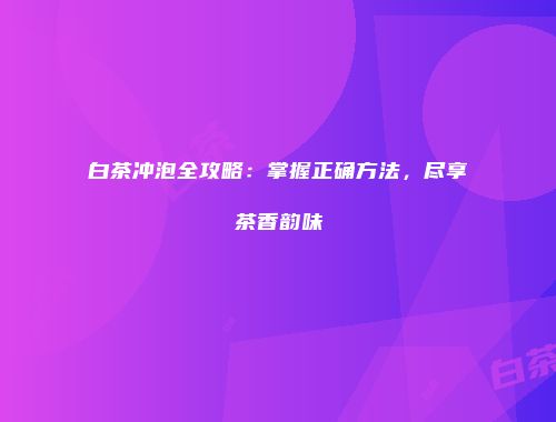白茶冲泡全攻略：掌握正确方法，尽享茶香韵味
