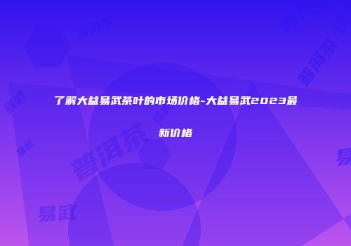 了解大益易武茶叶的市场价格-大益易武2023最新价格