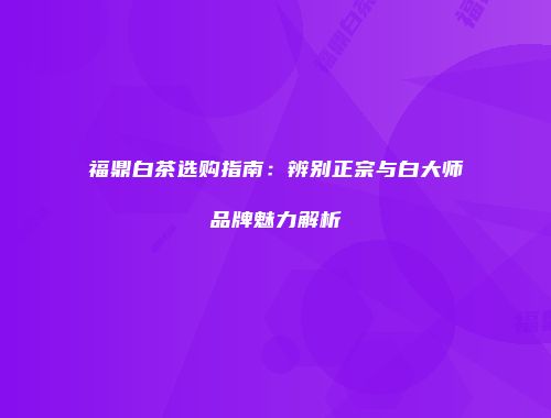 福鼎白茶选购指南：辨别正宗与白大师品牌魅力解析