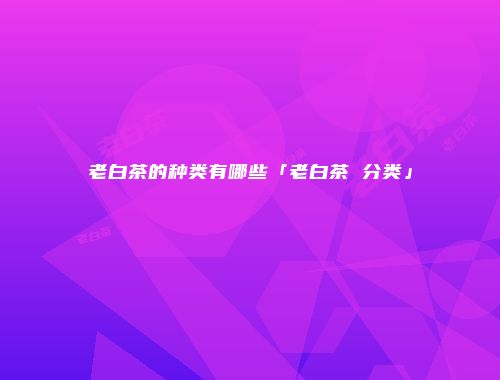 老白茶的种类有哪些「老白茶 分类」