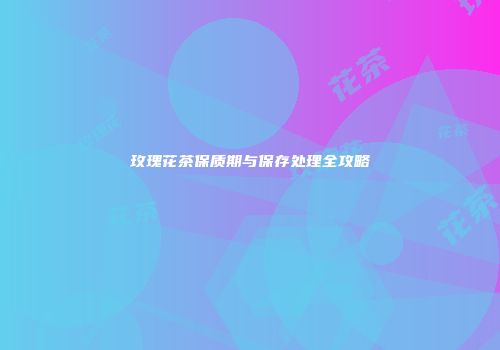 玫瑰花茶保质期与保存处理全攻略
