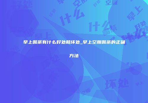 早上喝茶有什么好处和坏处_早上空腹喝茶的正确方法