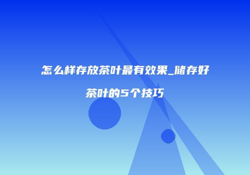 怎么样存放茶叶最有效果_储存好茶叶的5个技巧
