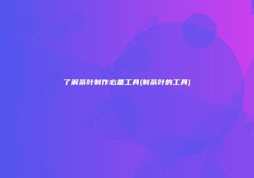 了解茶叶制作必备工具(制茶叶的工具)
