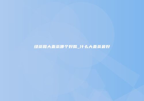 绿茶和大麦茶哪个好喝_什么大麦茶最好