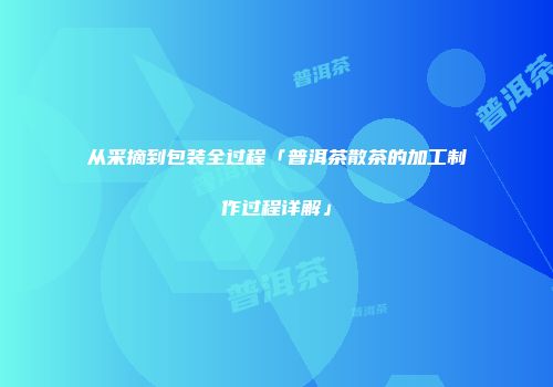 从采摘到包装全过程「普洱茶散茶的加工制作过程详解」