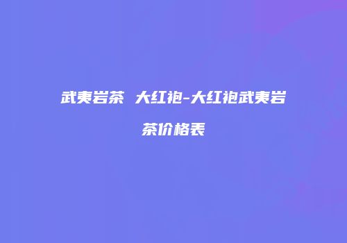 武夷岩茶 大红袍-大红袍武夷岩茶价格表