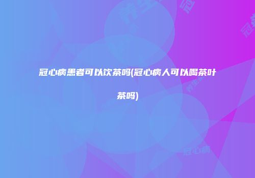 冠心病患者可以饮茶吗(冠心病人可以喝茶叶茶吗)