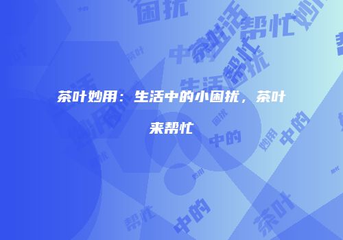 茶叶妙用：生活中的小困扰，茶叶来帮忙