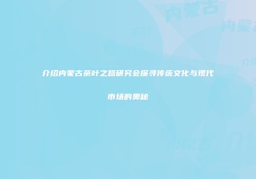 介绍内蒙古茶叶之路研究会探寻传统文化与现代市场的奥秘