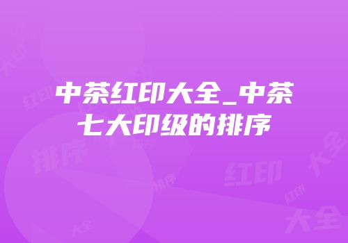 中茶红印大全_中茶七大印级的排序