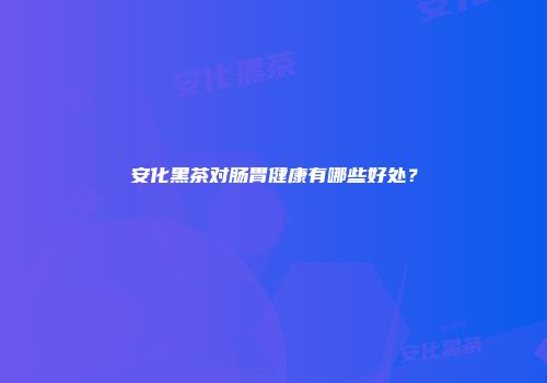 安化黑茶对肠胃健康有哪些好处？