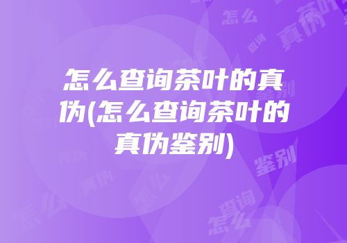 怎么查询茶叶的真伪(怎么查询茶叶的真伪鉴别)