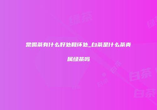 常喝茶有什么好处和坏处_白茶是什么茶类属绿茶吗