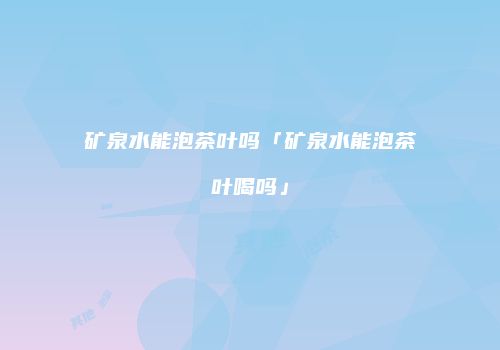 矿泉水能泡茶叶吗「矿泉水能泡茶叶喝吗」