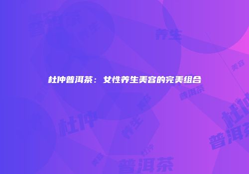 杜仲普洱茶：女性养生美容的完美组合