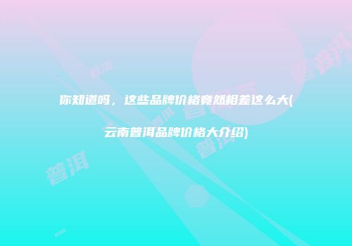 你知道吗，这些品牌价格竟然相差这么大(云南普洱品牌价格大介绍)