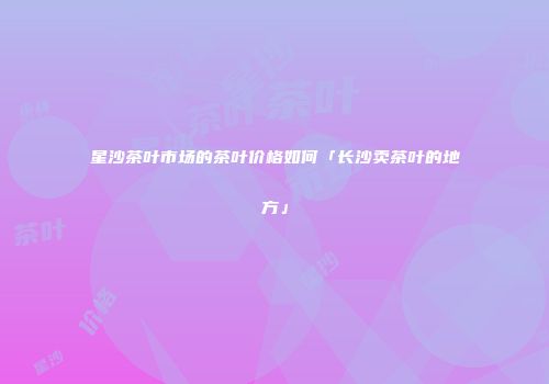 星沙茶叶市场的茶叶价格如何「长沙卖茶叶的地方」