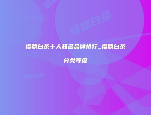 福鼎白茶十大知名品牌排行_福鼎白茶分类等级