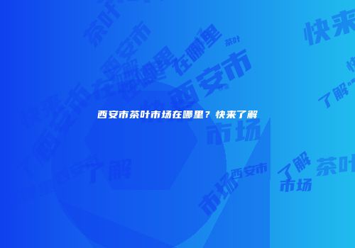 西安市茶叶市场在哪里？快来了解