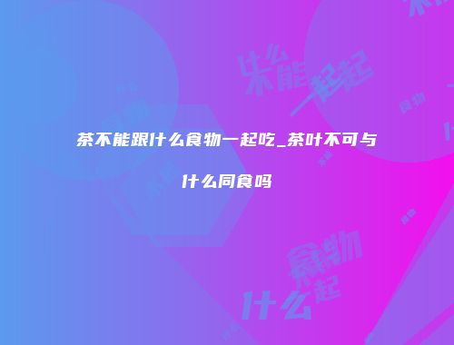 茶不能跟什么食物一起吃_茶叶不可与什么同食吗