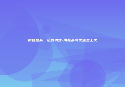 肉桂绿茶一起的功效-肉桂茶降火还是上火