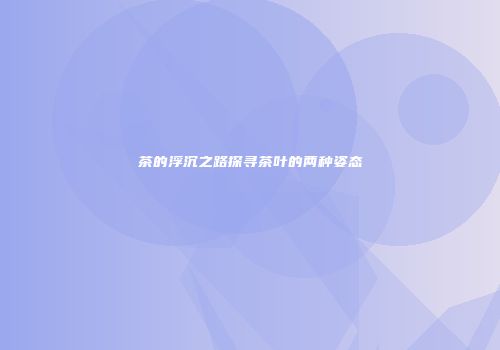 茶的浮沉之路探寻茶叶的两种姿态