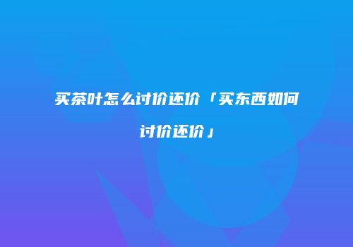 买茶叶怎么讨价还价「买东西如何讨价还价」