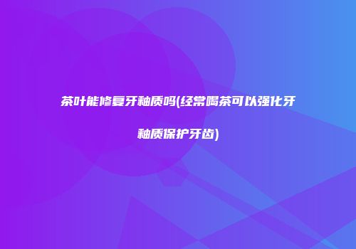 茶叶能修复牙釉质吗(经常喝茶可以强化牙釉质保护牙齿)