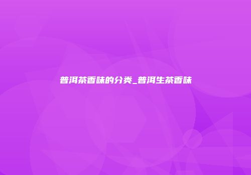 普洱茶香味的分类_普洱生茶香味