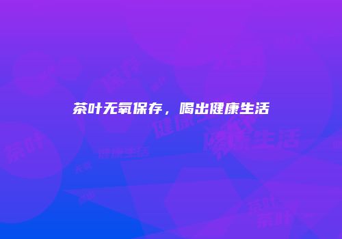 茶叶无氧保存，喝出健康生活