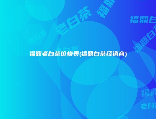 福鼎老白茶价格表(福鼎白茶经销商)