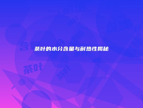 茶叶的水分含量与耐热性揭秘