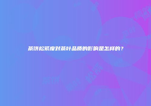 茶饼松紧度对茶叶品质的影响是怎样的？