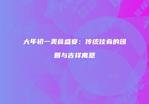 大年初一美食盛宴：传统佳肴的团圆与吉祥寓意