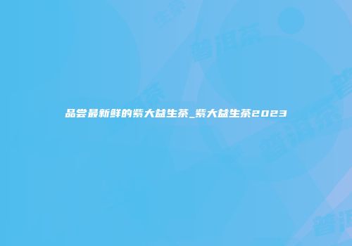 品尝最新鲜的紫大益生茶_紫大益生茶2023