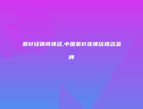 茶叶经销商排名,中国茶叶连锁店排名品牌