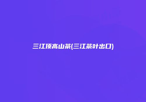 三江顶高山茶(三江茶叶出口)