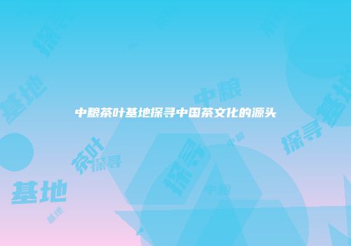中粮茶叶基地探寻中国茶文化的源头