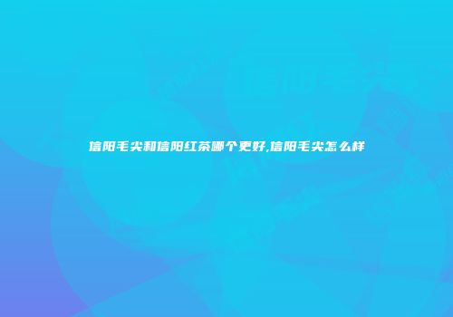 信阳毛尖和信阳红茶哪个更好,信阳毛尖怎么样