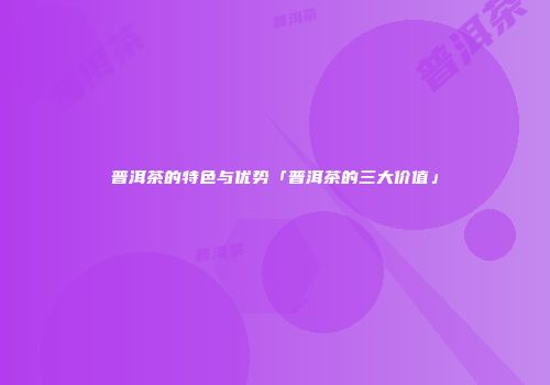 普洱茶的特色与优势「普洱茶的三大价值」