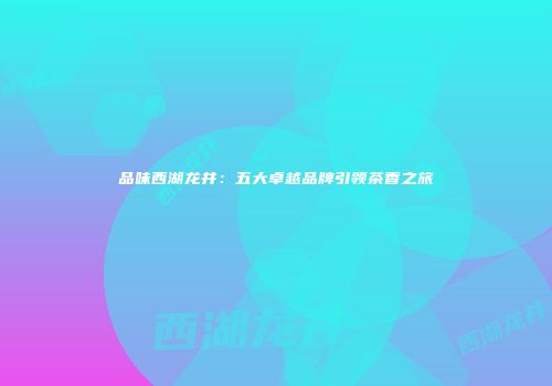 品味西湖龙井：五大卓越品牌引领茶香之旅