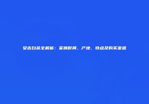 安吉白茶全解析：采摘时间、产地、特点及购买渠道