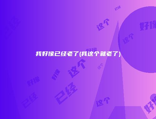 我好像已经老了(我这个就老了)