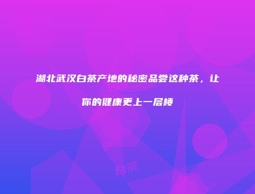 湖北武汉白茶产地的秘密品尝这种茶，让你的健康更上一层楼