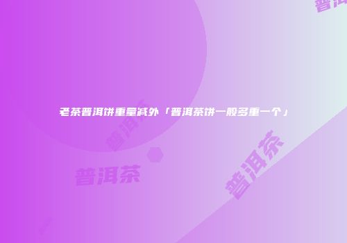 老茶普洱饼重量减外「普洱茶饼一般多重一个」