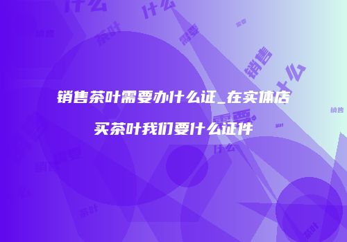 销售茶叶需要办什么证_在实体店买茶叶我们要什么证件