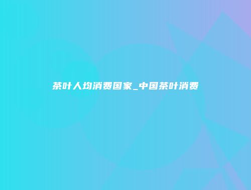 茶叶人均消费国家_中国茶叶消费