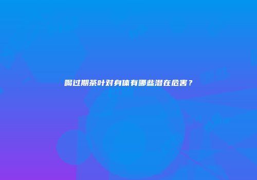 喝过期茶叶对身体有哪些潜在危害？