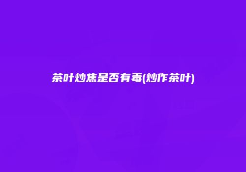 茶叶炒焦是否有毒(炒作茶叶)